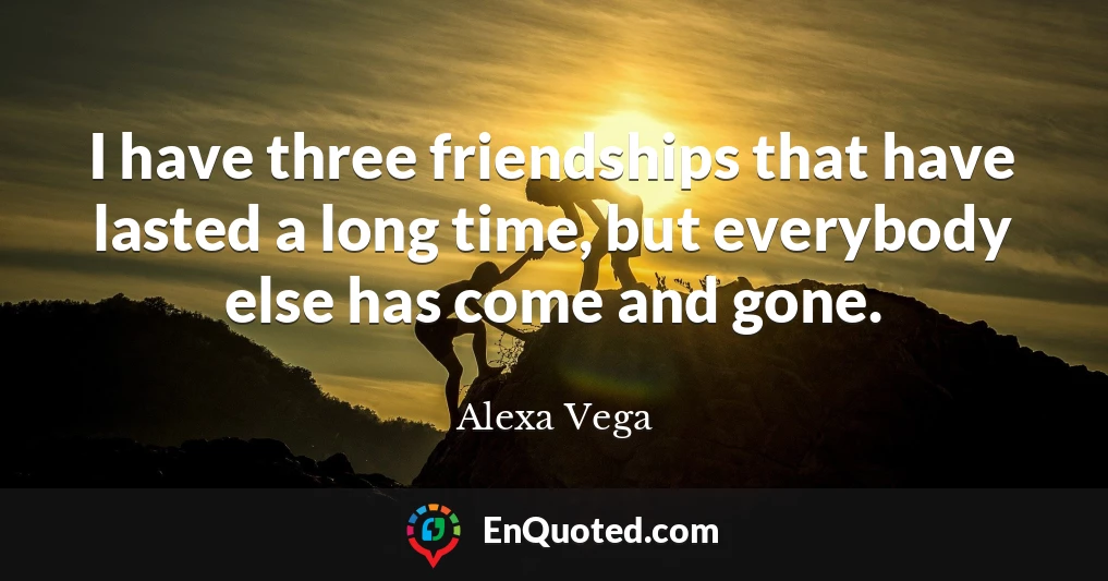 I have three friendships that have lasted a long time, but everybody else has come and gone.