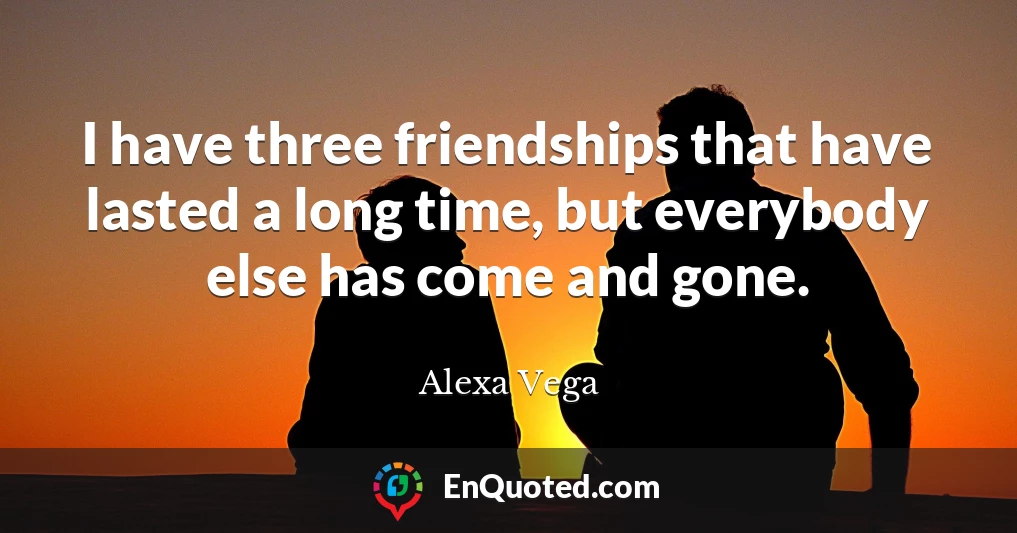 I have three friendships that have lasted a long time, but everybody else has come and gone.