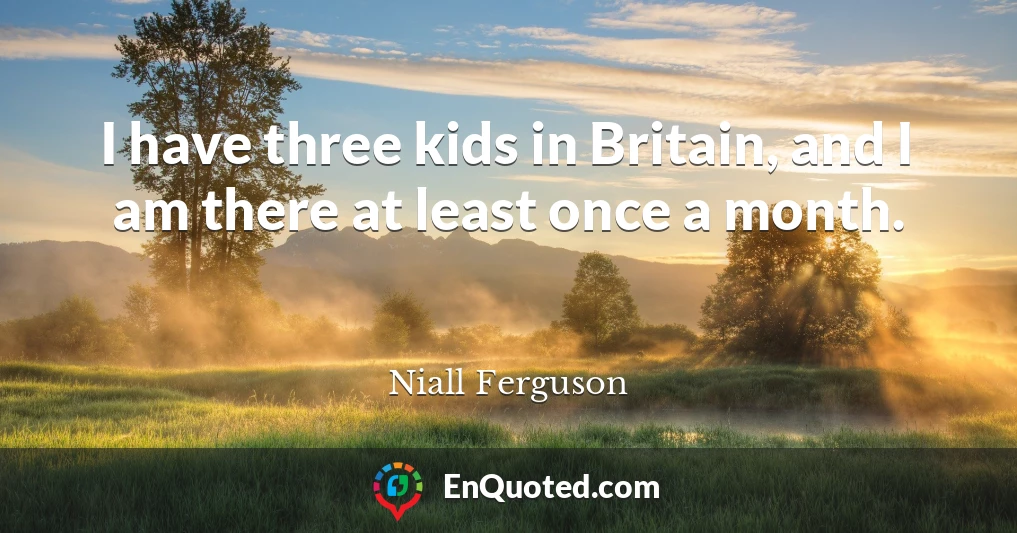 I have three kids in Britain, and I am there at least once a month.