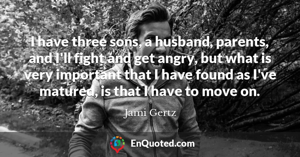 I have three sons, a husband, parents, and I'll fight and get angry, but what is very important that I have found as I've matured, is that I have to move on.