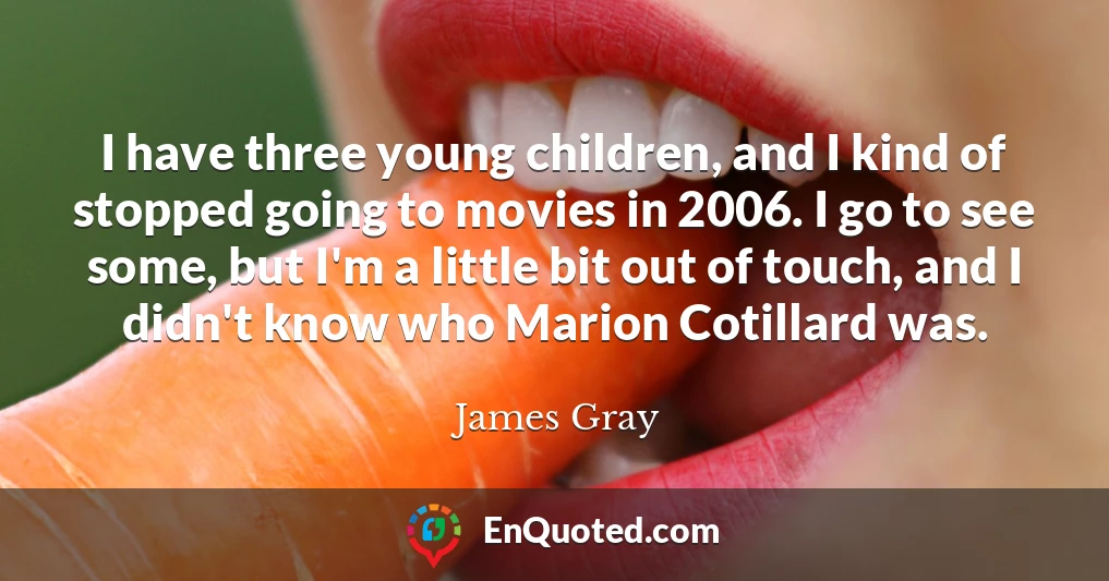 I have three young children, and I kind of stopped going to movies in 2006. I go to see some, but I'm a little bit out of touch, and I didn't know who Marion Cotillard was.