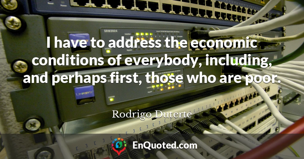 I have to address the economic conditions of everybody, including, and perhaps first, those who are poor.