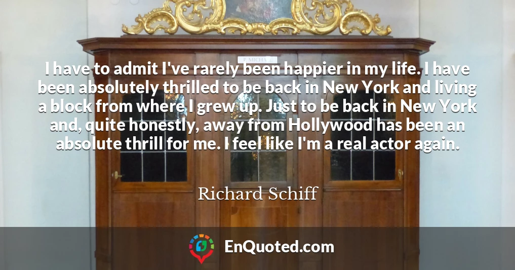 I have to admit I've rarely been happier in my life. I have been absolutely thrilled to be back in New York and living a block from where I grew up. Just to be back in New York and, quite honestly, away from Hollywood has been an absolute thrill for me. I feel like I'm a real actor again.