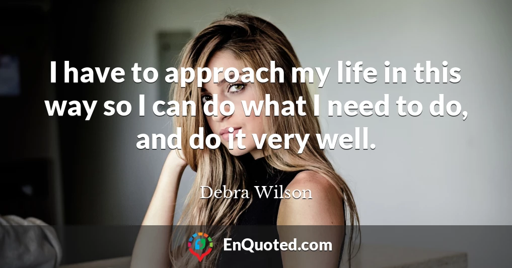 I have to approach my life in this way so I can do what I need to do, and do it very well.