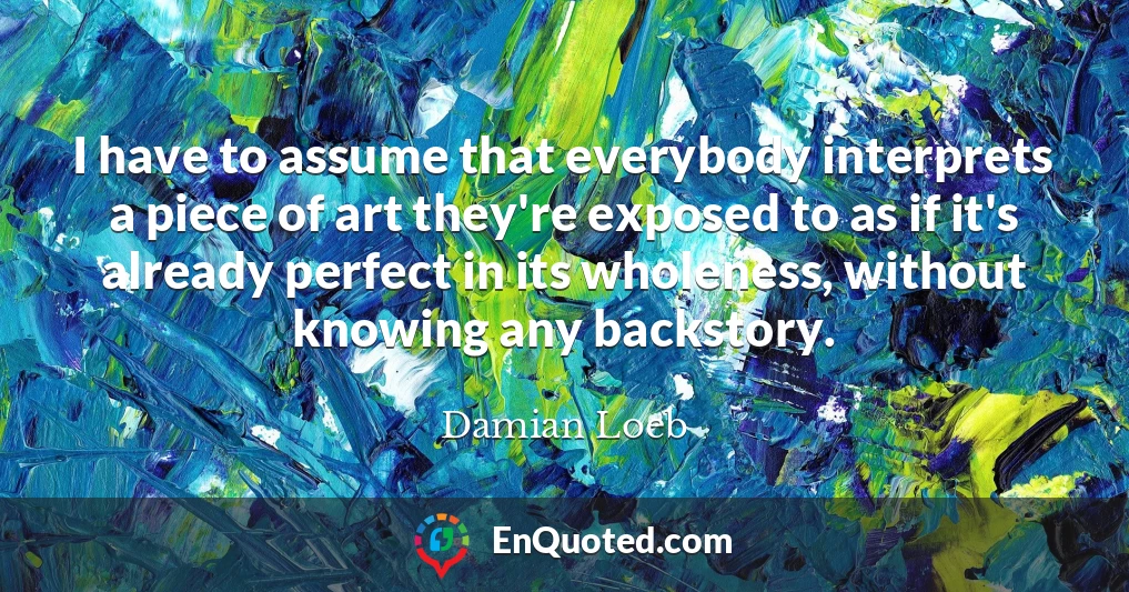 I have to assume that everybody interprets a piece of art they're exposed to as if it's already perfect in its wholeness, without knowing any backstory.