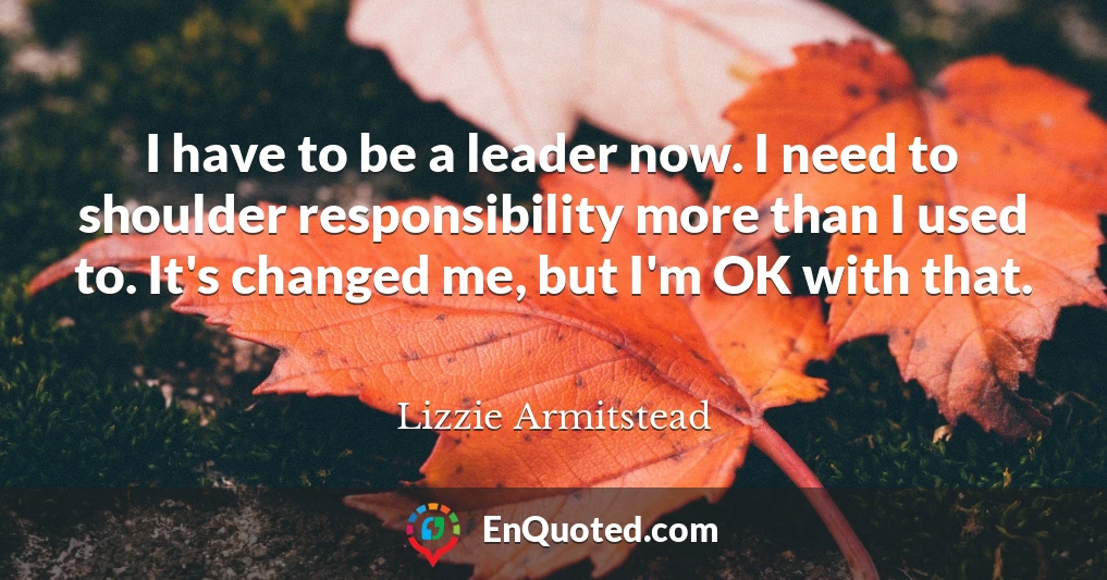 I have to be a leader now. I need to shoulder responsibility more than I used to. It's changed me, but I'm OK with that.