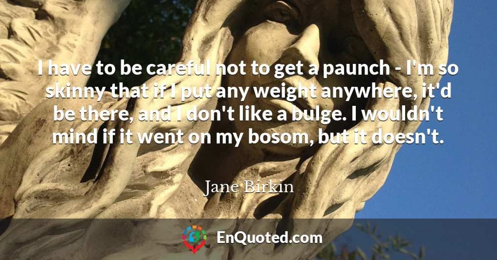 I have to be careful not to get a paunch - I'm so skinny that if I put any weight anywhere, it'd be there, and I don't like a bulge. I wouldn't mind if it went on my bosom, but it doesn't.