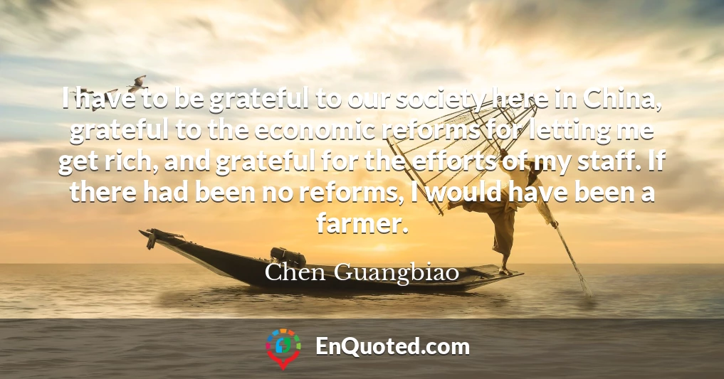 I have to be grateful to our society here in China, grateful to the economic reforms for letting me get rich, and grateful for the efforts of my staff. If there had been no reforms, I would have been a farmer.