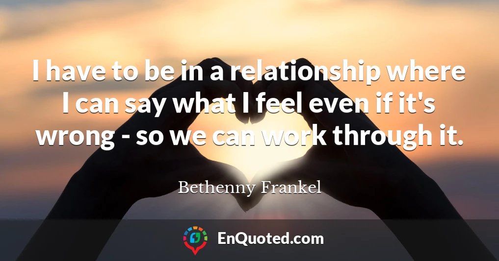 I have to be in a relationship where I can say what I feel even if it's wrong - so we can work through it.