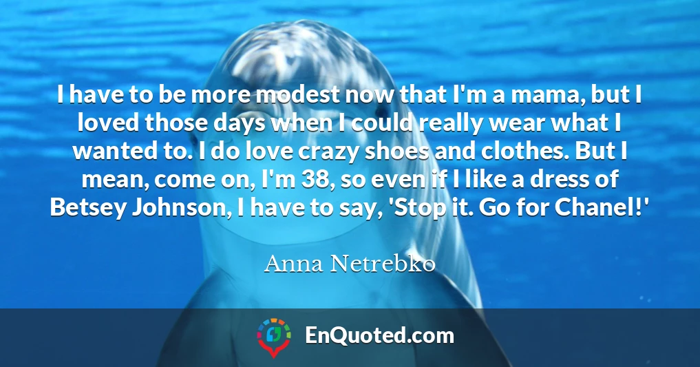 I have to be more modest now that I'm a mama, but I loved those days when I could really wear what I wanted to. I do love crazy shoes and clothes. But I mean, come on, I'm 38, so even if I like a dress of Betsey Johnson, I have to say, 'Stop it. Go for Chanel!'