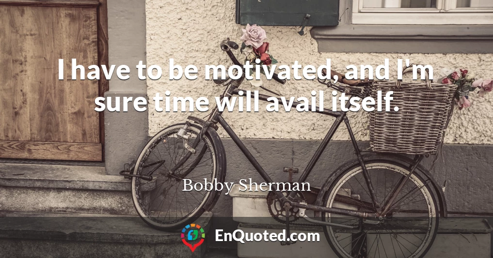 I have to be motivated, and I'm sure time will avail itself.