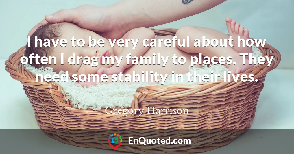 I have to be very careful about how often I drag my family to places. They need some stability in their lives.