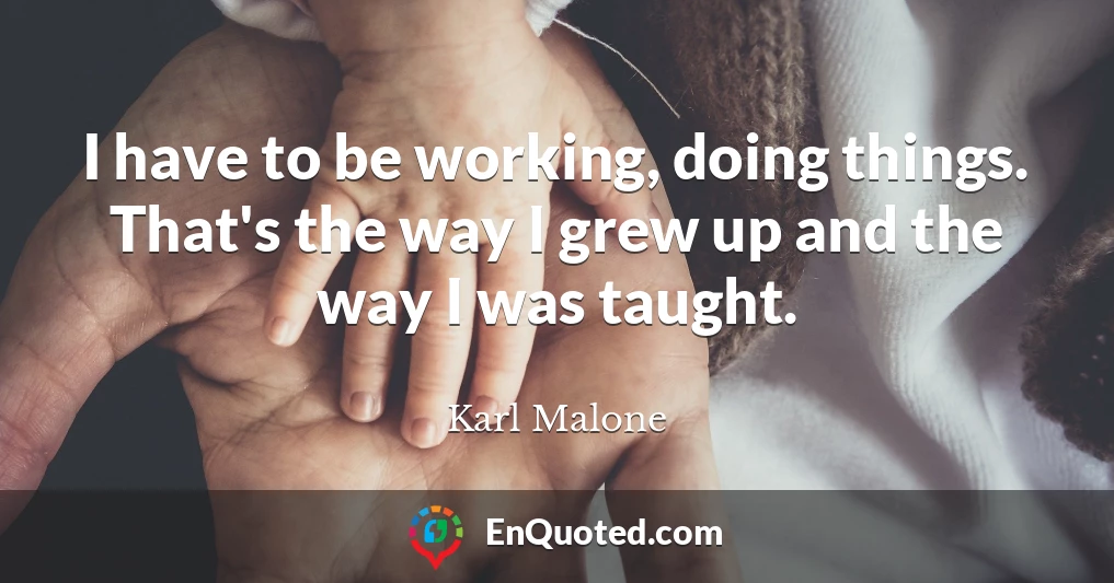 I have to be working, doing things. That's the way I grew up and the way I was taught.