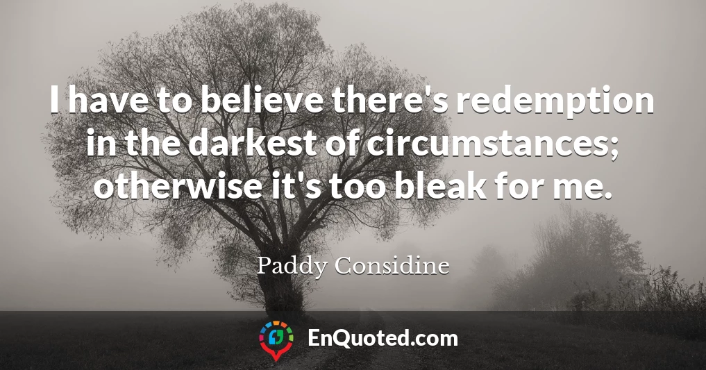I have to believe there's redemption in the darkest of circumstances; otherwise it's too bleak for me.