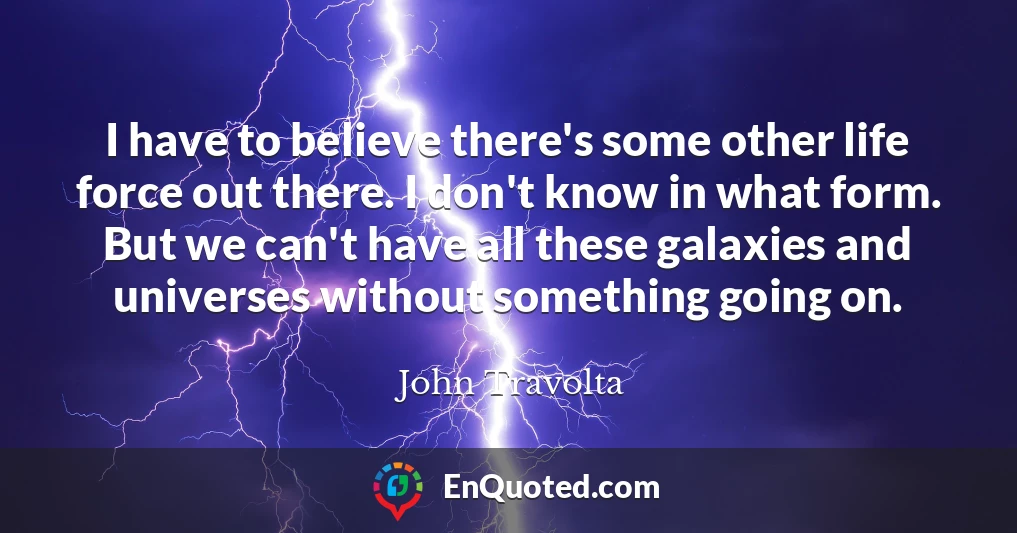 I have to believe there's some other life force out there. I don't know in what form. But we can't have all these galaxies and universes without something going on.