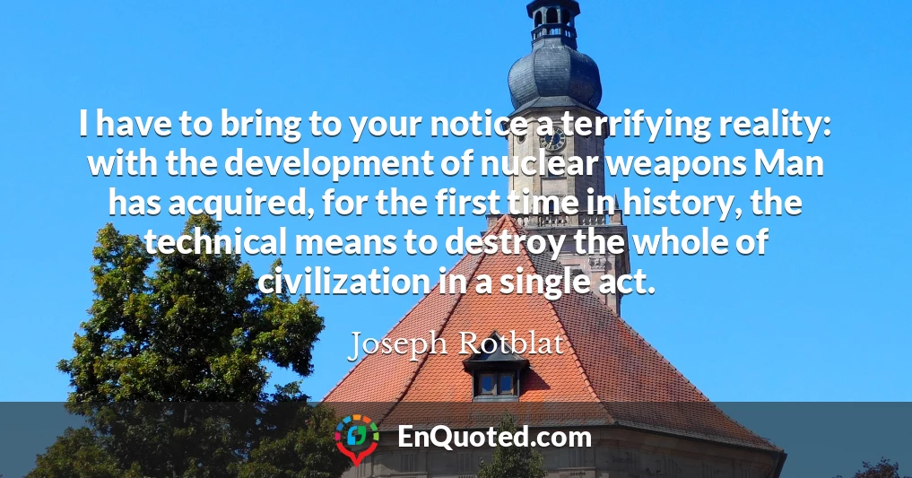 I have to bring to your notice a terrifying reality: with the development of nuclear weapons Man has acquired, for the first time in history, the technical means to destroy the whole of civilization in a single act.