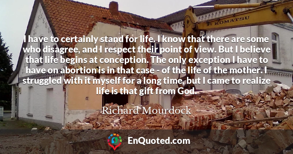 I have to certainly stand for life. I know that there are some who disagree, and I respect their point of view. But I believe that life begins at conception. The only exception I have to have on abortion is in that case - of the life of the mother. I struggled with it myself for a long time, but I came to realize life is that gift from God.