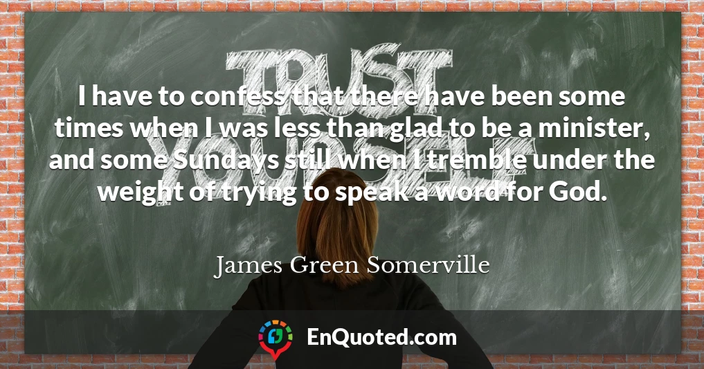 I have to confess that there have been some times when I was less than glad to be a minister, and some Sundays still when I tremble under the weight of trying to speak a word for God.