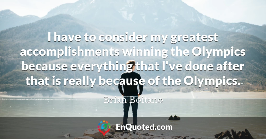 I have to consider my greatest accomplishments winning the Olympics because everything that I've done after that is really because of the Olympics.