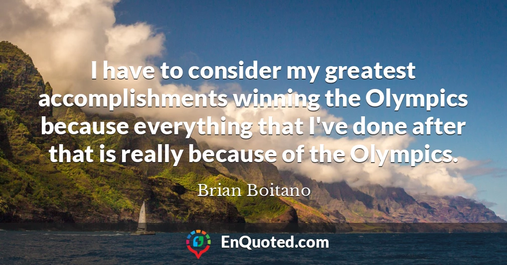 I have to consider my greatest accomplishments winning the Olympics because everything that I've done after that is really because of the Olympics.