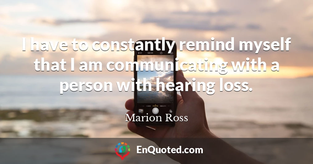 I have to constantly remind myself that I am communicating with a person with hearing loss.