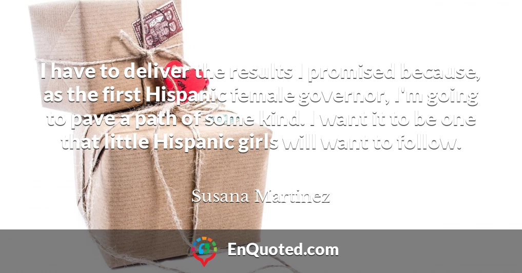 I have to deliver the results I promised because, as the first Hispanic female governor, I'm going to pave a path of some kind. I want it to be one that little Hispanic girls will want to follow.