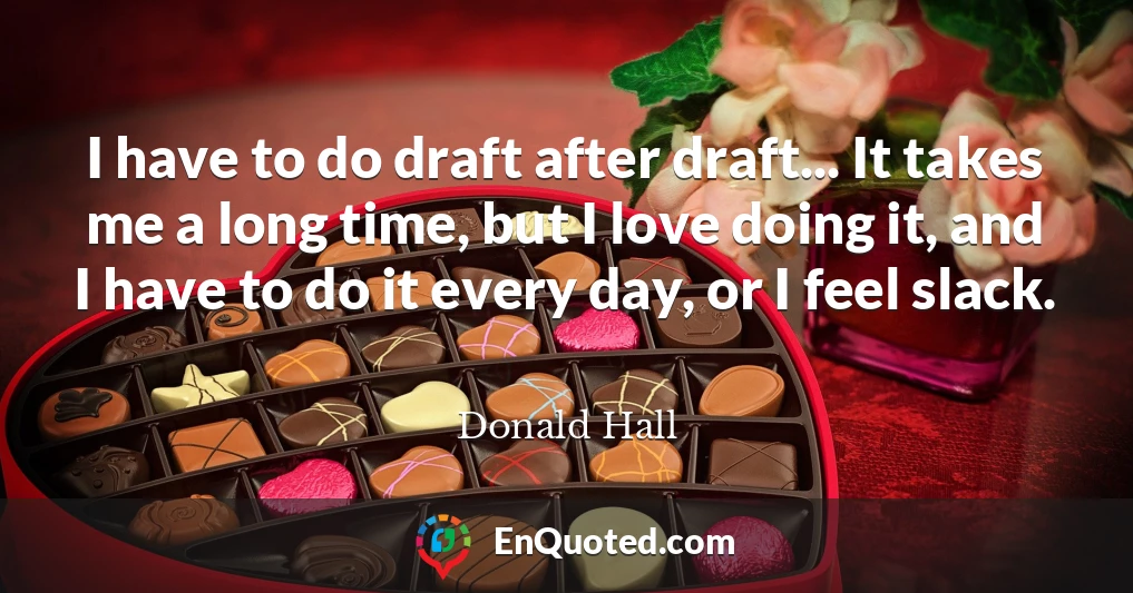 I have to do draft after draft... It takes me a long time, but I love doing it, and I have to do it every day, or I feel slack.