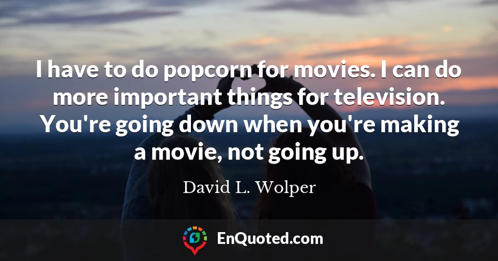 I have to do popcorn for movies. I can do more important things for television. You're going down when you're making a movie, not going up.