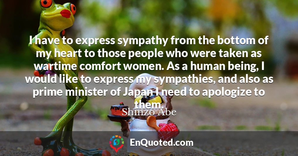 I have to express sympathy from the bottom of my heart to those people who were taken as wartime comfort women. As a human being, I would like to express my sympathies, and also as prime minister of Japan I need to apologize to them.