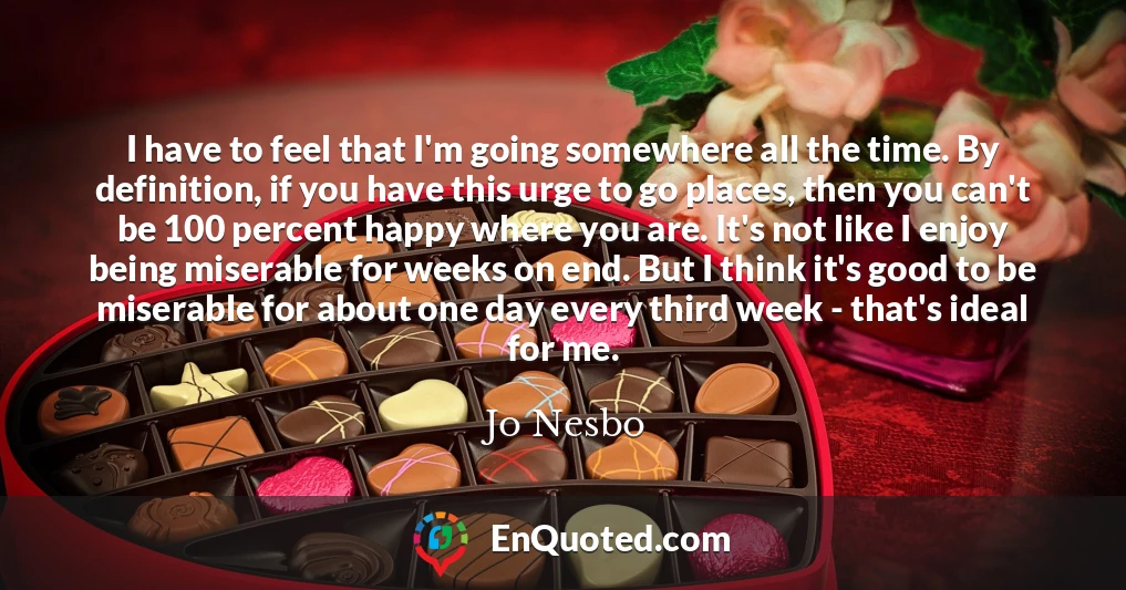 I have to feel that I'm going somewhere all the time. By definition, if you have this urge to go places, then you can't be 100 percent happy where you are. It's not like I enjoy being miserable for weeks on end. But I think it's good to be miserable for about one day every third week - that's ideal for me.