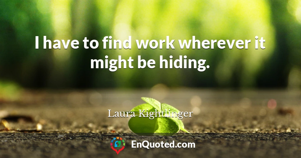 I have to find work wherever it might be hiding.