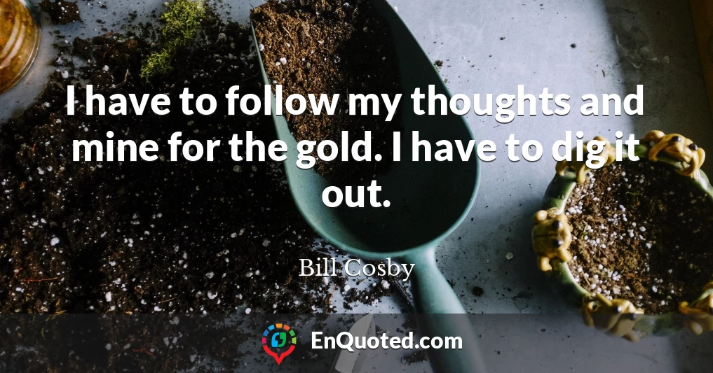 I have to follow my thoughts and mine for the gold. I have to dig it out.
