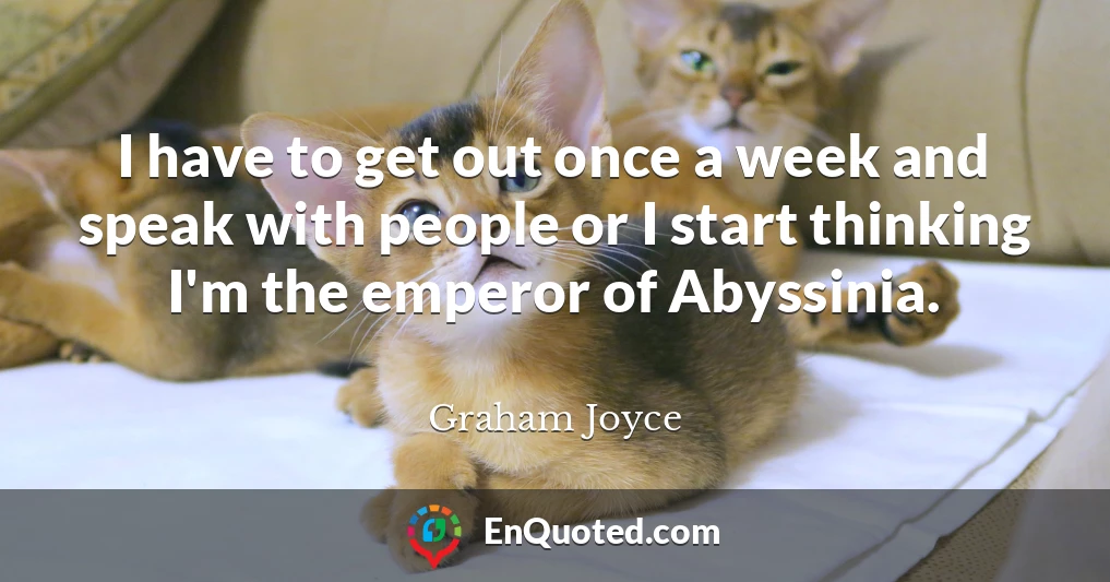 I have to get out once a week and speak with people or I start thinking I'm the emperor of Abyssinia.
