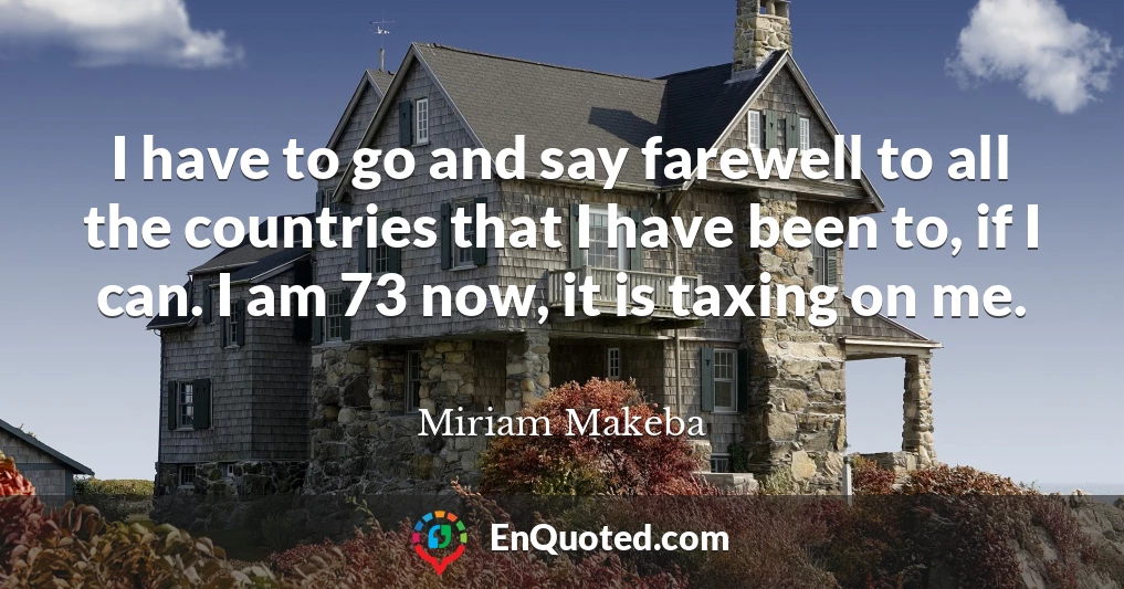 I have to go and say farewell to all the countries that I have been to, if I can. I am 73 now, it is taxing on me.