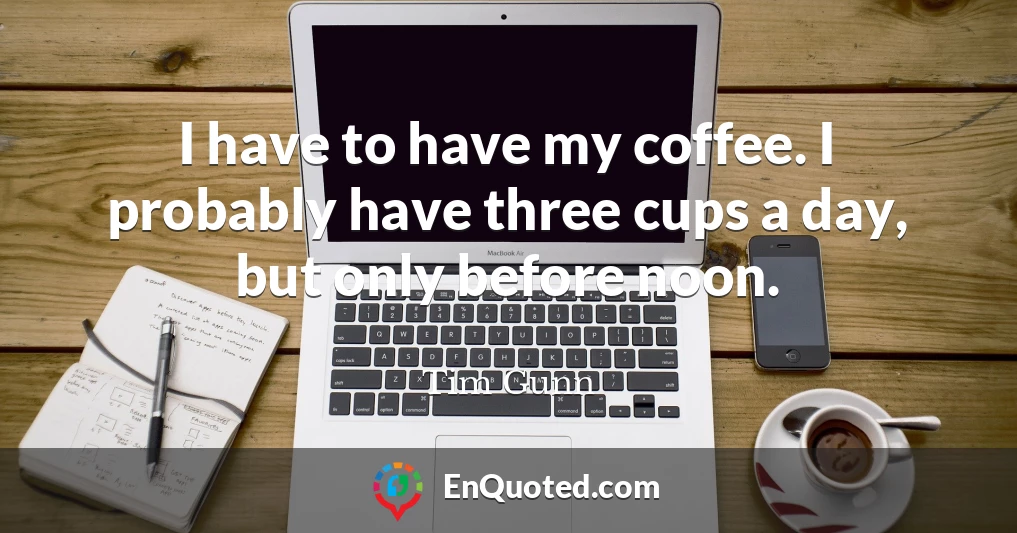 I have to have my coffee. I probably have three cups a day, but only before noon.