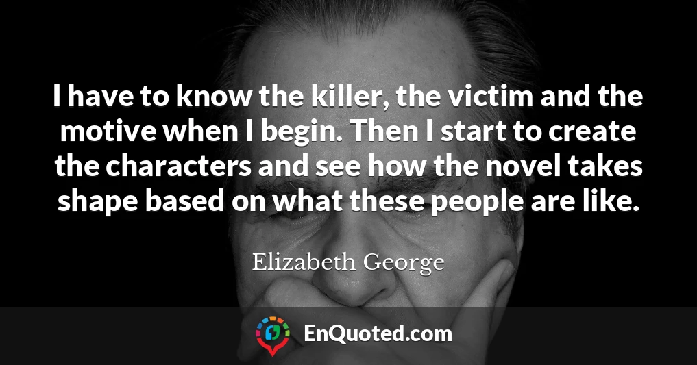 I have to know the killer, the victim and the motive when I begin. Then I start to create the characters and see how the novel takes shape based on what these people are like.