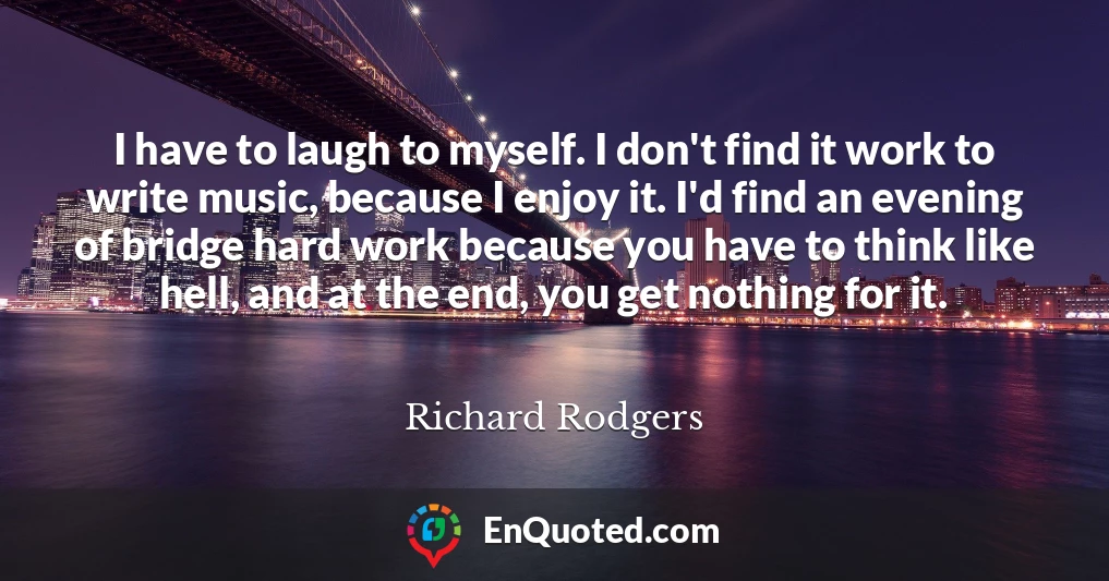 I have to laugh to myself. I don't find it work to write music, because I enjoy it. I'd find an evening of bridge hard work because you have to think like hell, and at the end, you get nothing for it.