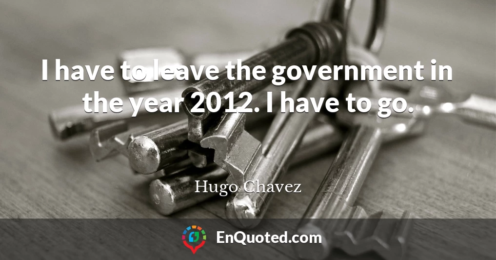 I have to leave the government in the year 2012. I have to go.