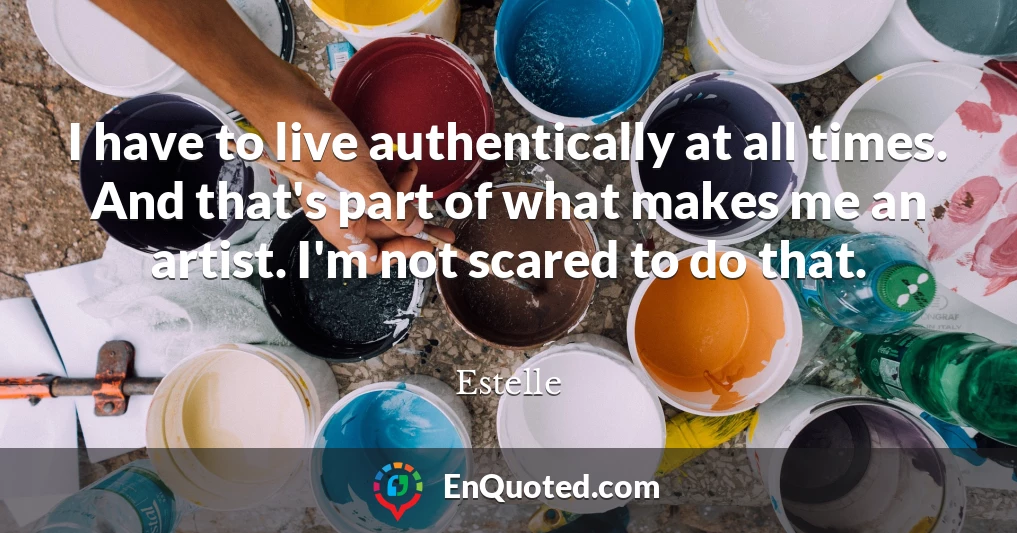 I have to live authentically at all times. And that's part of what makes me an artist. I'm not scared to do that.
