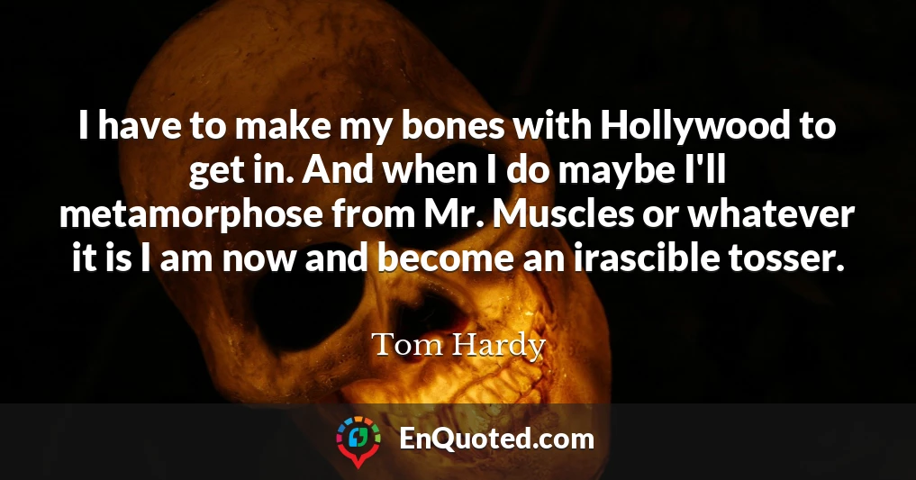 I have to make my bones with Hollywood to get in. And when I do maybe I'll metamorphose from Mr. Muscles or whatever it is I am now and become an irascible tosser.