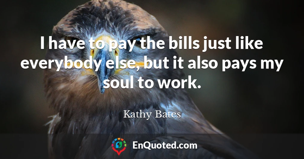 I have to pay the bills just like everybody else, but it also pays my soul to work.