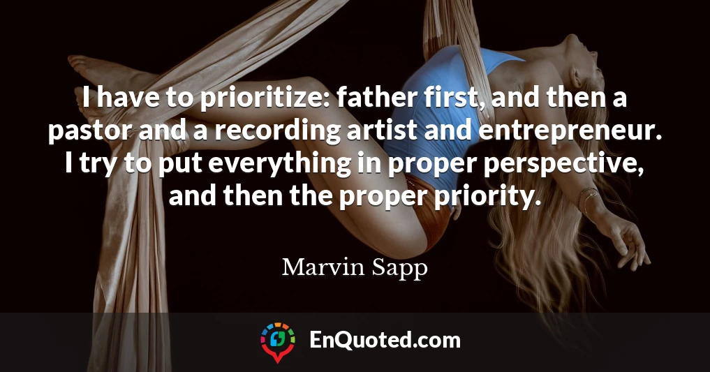 I have to prioritize: father first, and then a pastor and a recording artist and entrepreneur. I try to put everything in proper perspective, and then the proper priority.
