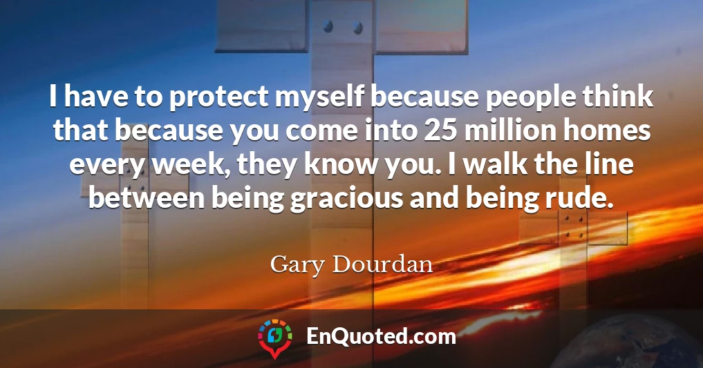 I have to protect myself because people think that because you come into 25 million homes every week, they know you. I walk the line between being gracious and being rude.