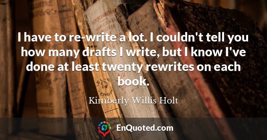 I have to re-write a lot. I couldn't tell you how many drafts I write, but I know I've done at least twenty rewrites on each book.