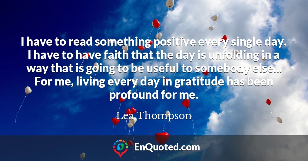 I have to read something positive every single day. I have to have faith that the day is unfolding in a way that is going to be useful to somebody else... For me, living every day in gratitude has been profound for me.