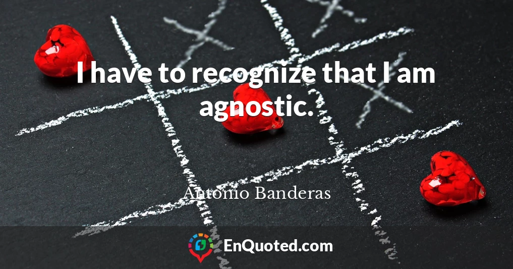 I have to recognize that I am agnostic.