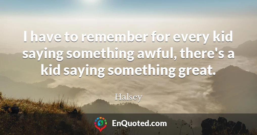 I have to remember for every kid saying something awful, there's a kid saying something great.