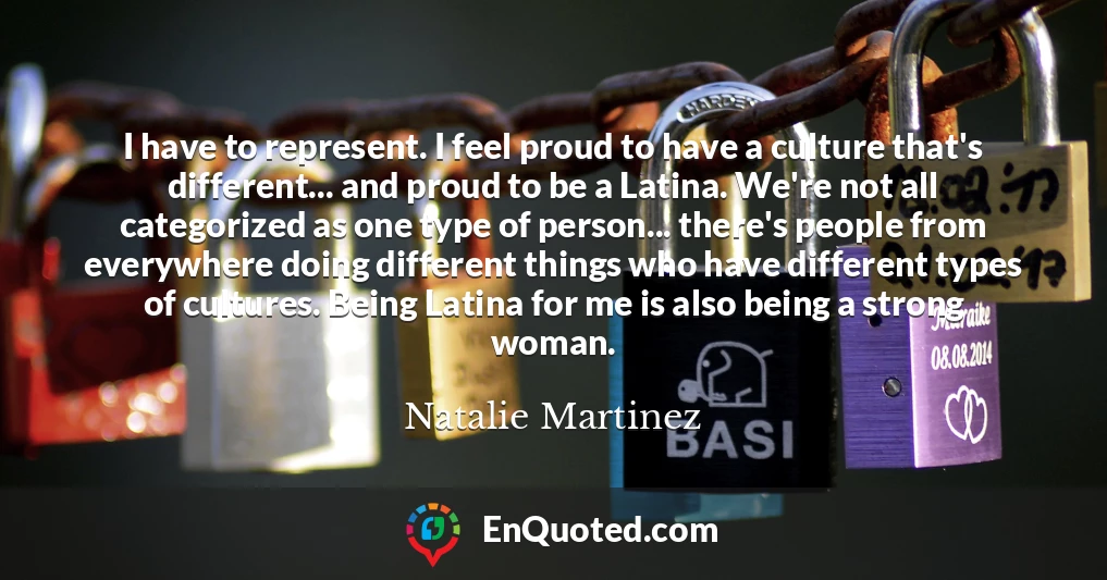 I have to represent. I feel proud to have a culture that's different... and proud to be a Latina. We're not all categorized as one type of person... there's people from everywhere doing different things who have different types of cultures. Being Latina for me is also being a strong woman.