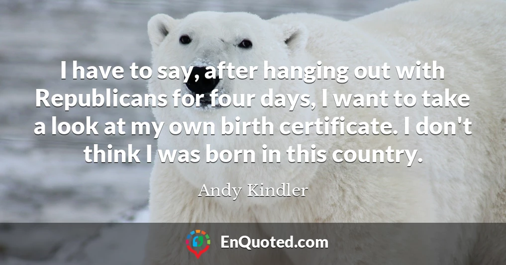 I have to say, after hanging out with Republicans for four days, I want to take a look at my own birth certificate. I don't think I was born in this country.