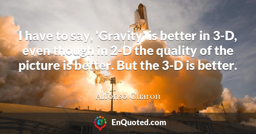 I have to say, 'Gravity' is better in 3-D, even though in 2-D the quality of the picture is better. But the 3-D is better.